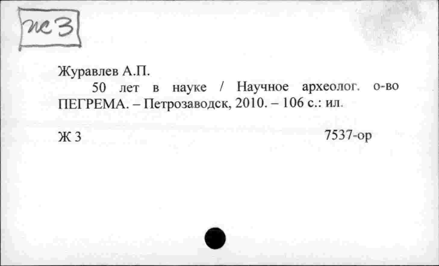 ﻿Журавлев А.П.
50 лет в науке / Научное археолог, о-во ПЕГРЕМА. - Петрозаводск, 2010. - 106 с.: ил
ЖЗ
7537-ор